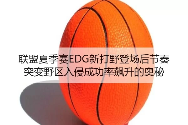 联盟夏季赛EDG新打野登场后节奏突变野区入侵成功率飙升的奥秘